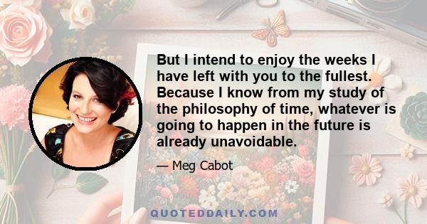 But I intend to enjoy the weeks I have left with you to the fullest. Because I know from my study of the philosophy of time, whatever is going to happen in the future is already unavoidable.