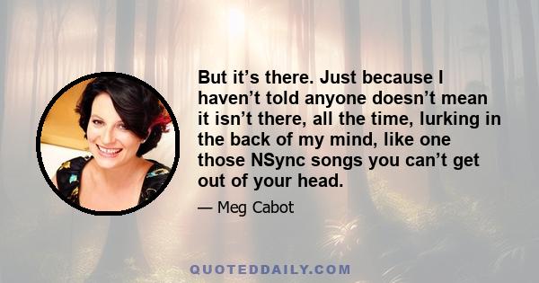 But it’s there. Just because I haven’t told anyone doesn’t mean it isn’t there, all the time, lurking in the back of my mind, like one those NSync songs you can’t get out of your head.