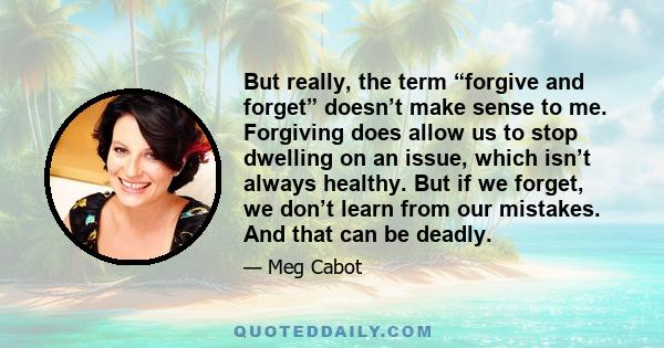 But really, the term “forgive and forget” doesn’t make sense to me. Forgiving does allow us to stop dwelling on an issue, which isn’t always healthy. But if we forget, we don’t learn from our mistakes. And that can be