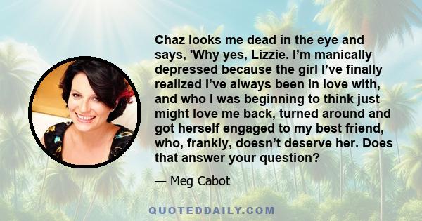 Chaz looks me dead in the eye and says, 'Why yes, Lizzie. I’m manically depressed because the girl I’ve finally realized I’ve always been in love with, and who I was beginning to think just might love me back, turned