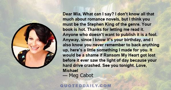 Dear Mia, What can I say? I don't know all that much about romance novels, but I think you must be the Stephen King of the genre. Your book is hot. Thanks for letting me read it. Anyone who doesn't want to publish it is 