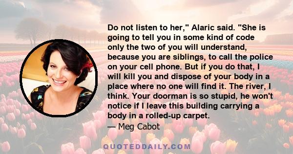 Do not listen to her, Alaric said. She is going to tell you in some kind of code only the two of you will understand, because you are siblings, to call the police on your cell phone. But if you do that, I will kill you