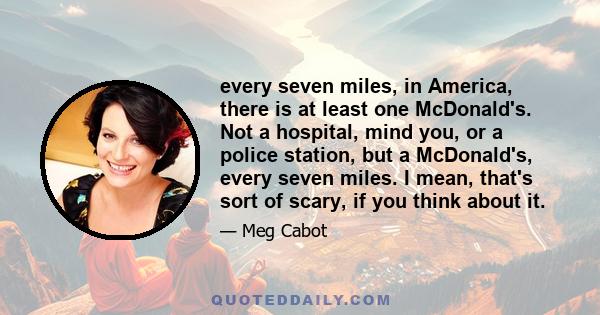 every seven miles, in America, there is at least one McDonald's. Not a hospital, mind you, or a police station, but a McDonald's, every seven miles. I mean, that's sort of scary, if you think about it.