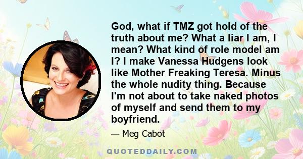 God, what if TMZ got hold of the truth about me? What a liar I am, I mean? What kind of role model am I? I make Vanessa Hudgens look like Mother Freaking Teresa. Minus the whole nudity thing. Because I'm not about to