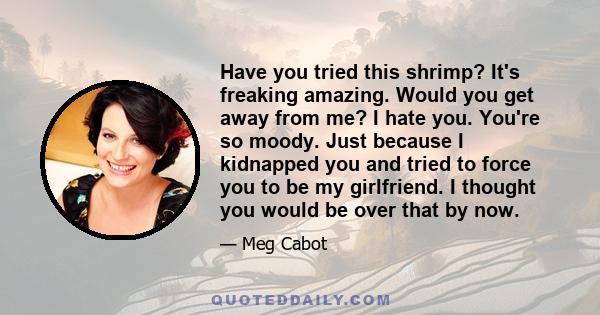 Have you tried this shrimp? It's freaking amazing. Would you get away from me? I hate you. You're so moody. Just because I kidnapped you and tried to force you to be my girlfriend. I thought you would be over that by