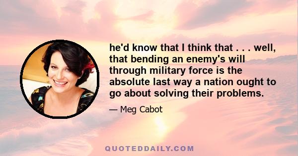 he'd know that I think that . . . well, that bending an enemy's will through military force is the absolute last way a nation ought to go about solving their problems.