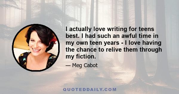 I actually love writing for teens best. I had such an awful time in my own teen years - I love having the chance to relive them through my fiction.