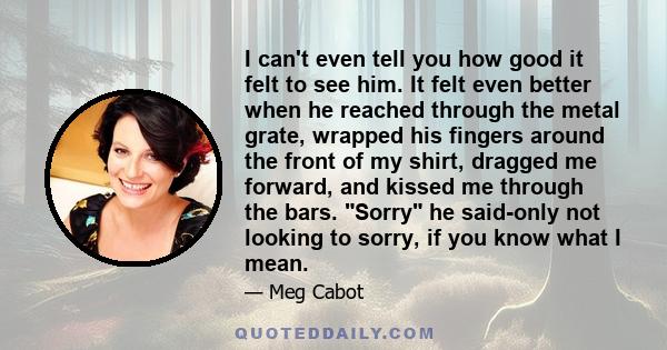 I can't even tell you how good it felt to see him. It felt even better when he reached through the metal grate, wrapped his fingers around the front of my shirt, dragged me forward, and kissed me through the bars. Sorry 