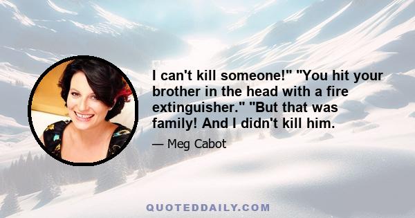 I can't kill someone! You hit your brother in the head with a fire extinguisher. But that was family! And I didn't kill him.