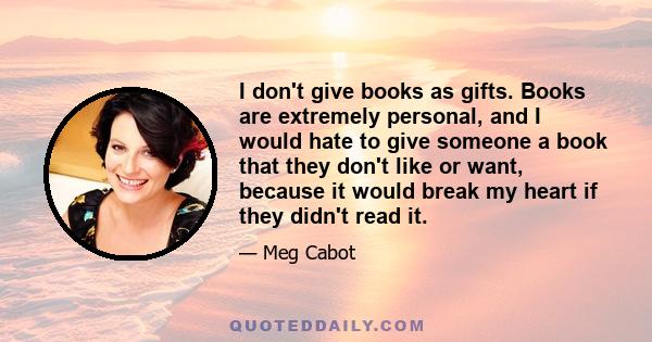 I don't give books as gifts. Books are extremely personal, and I would hate to give someone a book that they don't like or want, because it would break my heart if they didn't read it.