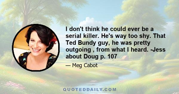 I don't think he could ever be a serial killer. He's way too shy. That Ted Bundy guy, he was pretty outgoing , from what I heard. -Jess about Doug p. 107