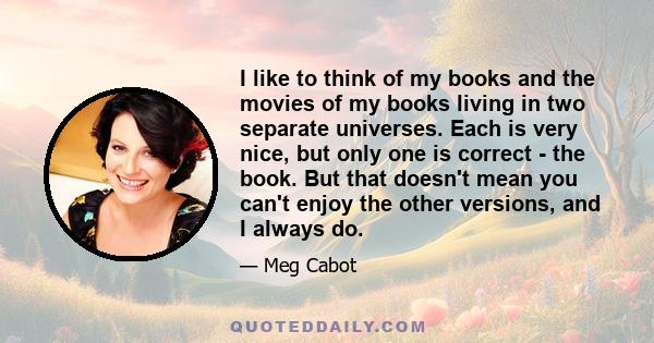 I like to think of my books and the movies of my books living in two separate universes. Each is very nice, but only one is correct - the book. But that doesn't mean you can't enjoy the other versions, and I always do.