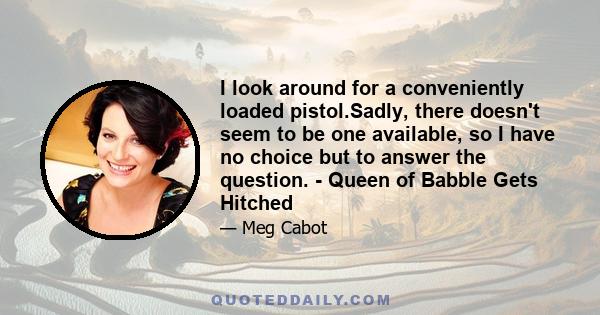 I look around for a conveniently loaded pistol.Sadly, there doesn't seem to be one available, so I have no choice but to answer the question. - Queen of Babble Gets Hitched