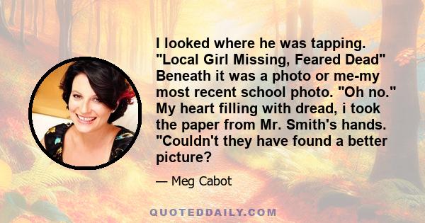 I looked where he was tapping. Local Girl Missing, Feared Dead Beneath it was a photo or me-my most recent school photo. Oh no. My heart filling with dread, i took the paper from Mr. Smith's hands. Couldn't they have