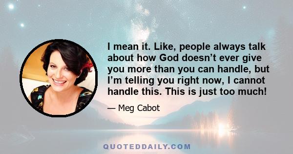 I mean it. Like, people always talk about how God doesn’t ever give you more than you can handle, but I’m telling you right now, I cannot handle this. This is just too much!