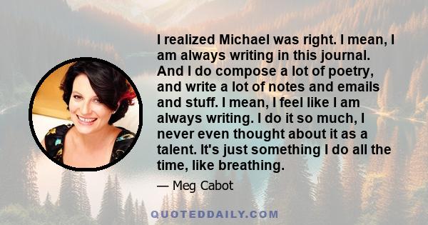 I realized Michael was right. I mean, I am always writing in this journal. And I do compose a lot of poetry, and write a lot of notes and emails and stuff. I mean, I feel like I am always writing. I do it so much, I