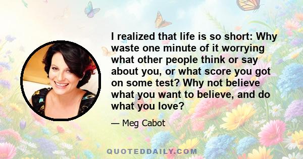 I realized that life is so short: Why waste one minute of it worrying what other people think or say about you, or what score you got on some test? Why not believe what you want to believe, and do what you love?