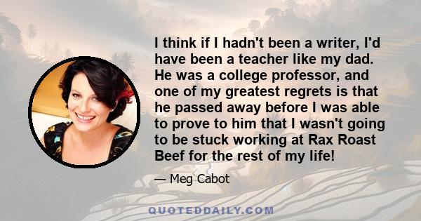 I think if I hadn't been a writer, I'd have been a teacher like my dad. He was a college professor, and one of my greatest regrets is that he passed away before I was able to prove to him that I wasn't going to be stuck 