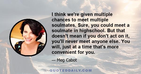 I think we're given multiple chances to meet multiple soulmates. Sure, you could meet a soulmate in highschool. But that doesn't mean if you don't act on it, you'll never meet anyone else. You will, just at a time