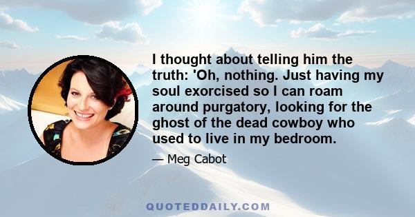 I thought about telling him the truth: 'Oh, nothing. Just having my soul exorcised so I can roam around purgatory, looking for the ghost of the dead cowboy who used to live in my bedroom.