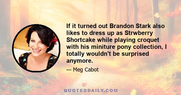 If it turned out Brandon Stark also likes to dress up as Strwberry Shortcake while playing croquet with his miniture pony collection, I totally wouldn't be surprised anymore.