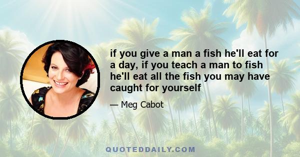 if you give a man a fish he'll eat for a day, if you teach a man to fish he'll eat all the fish you may have caught for yourself