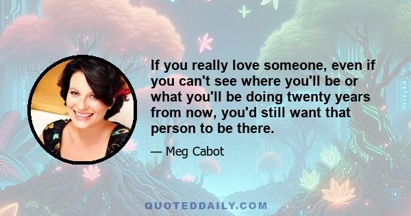 If you really love someone, even if you can't see where you'll be or what you'll be doing twenty years from now, you'd still want that person to be there.