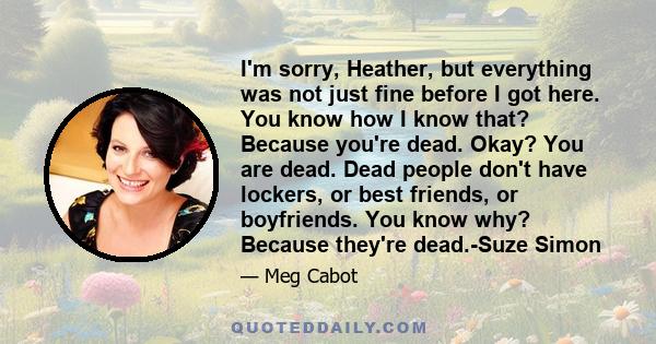 I'm sorry, Heather, but everything was not just fine before I got here. You know how I know that? Because you're dead. Okay? You are dead. Dead people don't have lockers, or best friends, or boyfriends. You know why?