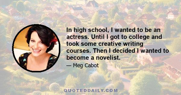 In high school, I wanted to be an actress. Until I got to college and took some creative writing courses. Then I decided I wanted to become a novelist.