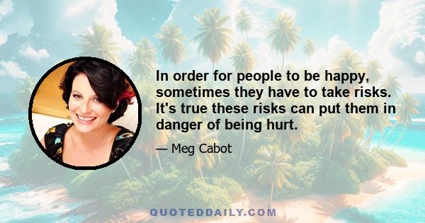 In order for people to be happy, sometimes they have to take risks. It's true these risks can put them in danger of being hurt.