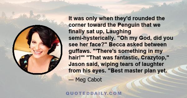 It was only when they'd rounded the corner toward the Penguin that we finally sat up, Laughing semi-hysterically. Oh my God, did you see her face? Becca asked between guffaws. 'There's something in my hair!' That was