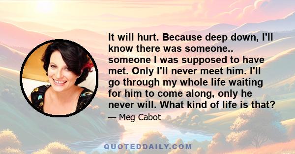 It will hurt. Because deep down, I'll know there was someone.. someone I was supposed to have met. Only I'll never meet him. I'll go through my whole life waiting for him to come along, only he never will. What kind of