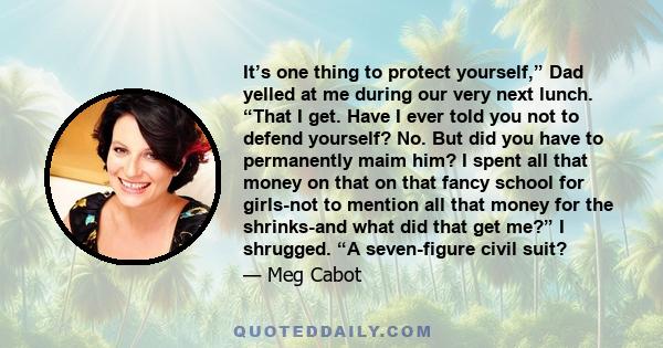 It’s one thing to protect yourself,” Dad yelled at me during our very next lunch. “That I get. Have I ever told you not to defend yourself? No. But did you have to permanently maim him? I spent all that money on that on 