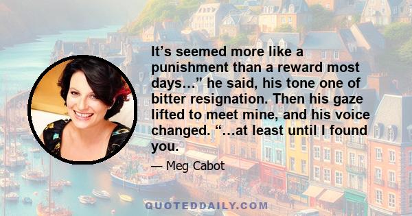 It’s seemed more like a punishment than a reward most days…” he said, his tone one of bitter resignation. Then his gaze lifted to meet mine, and his voice changed. “…at least until I found you.