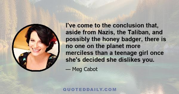 I've come to the conclusion that, aside from Nazis, the Taliban, and possibly the honey badger, there is no one on the planet more merciless than a teenage girl once she's decided she dislikes you.