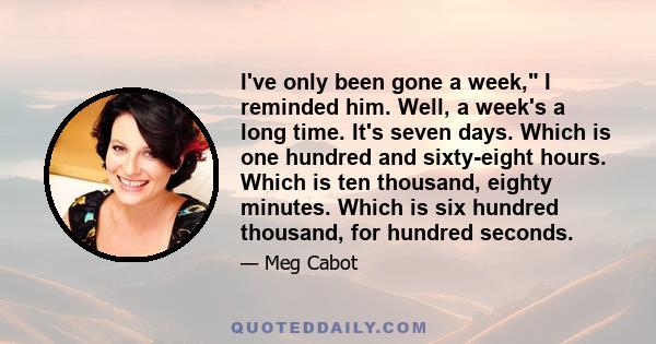 I've only been gone a week, I reminded him. Well, a week's a long time. It's seven days. Which is one hundred and sixty-eight hours. Which is ten thousand, eighty minutes. Which is six hundred thousand, for hundred