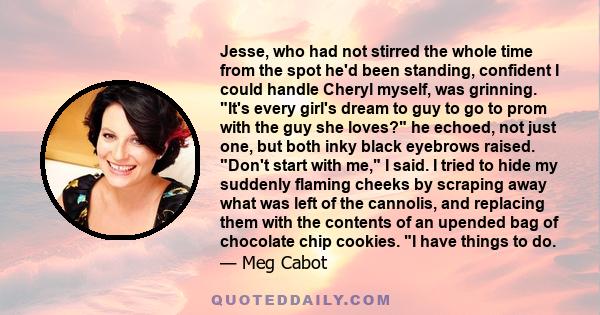 Jesse, who had not stirred the whole time from the spot he'd been standing, confident I could handle Cheryl myself, was grinning. It's every girl's dream to guy to go to prom with the guy she loves? he echoed, not just