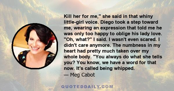 Kill her for me, she said in that whiny little-girl voice. Diego took a step toward me, wearing an expression that told me he was only too happy to oblige his lady love. Oh, what? I said. I wasn't even scared. I didn't