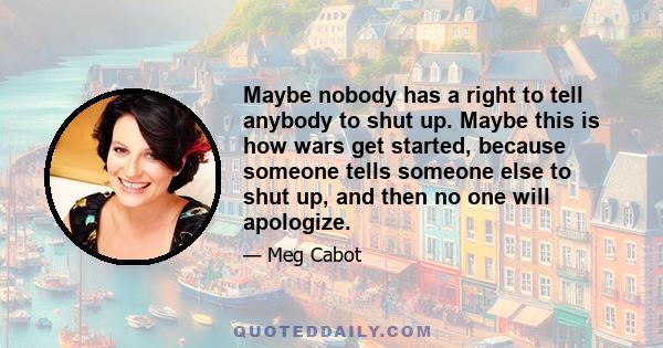 Maybe nobody has a right to tell anybody to shut up. Maybe this is how wars get started, because someone tells someone else to shut up, and then no one will apologize.