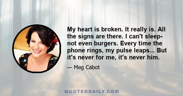 My heart is broken. It really is. All the signs are there. I can't sleep- not even burgers. Every time the phone rings, my pulse leaps... But it's never for me, it's never him.