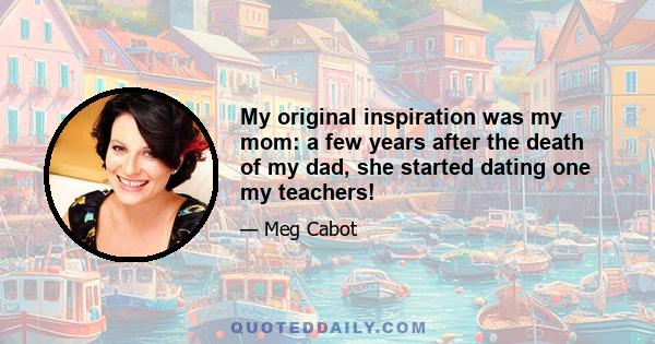 My original inspiration was my mom: a few years after the death of my dad, she started dating one my teachers!