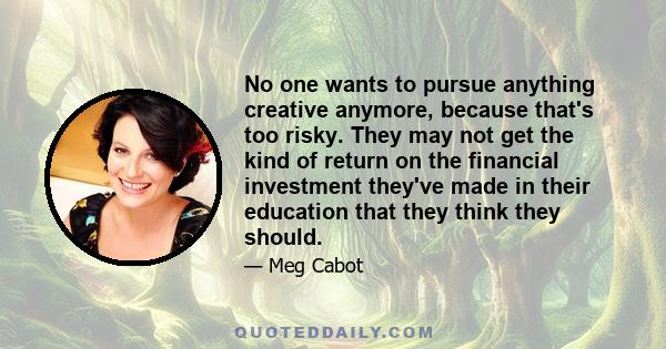 No one wants to pursue anything creative anymore, because that's too risky. They may not get the kind of return on the financial investment they've made in their education that they think they should.