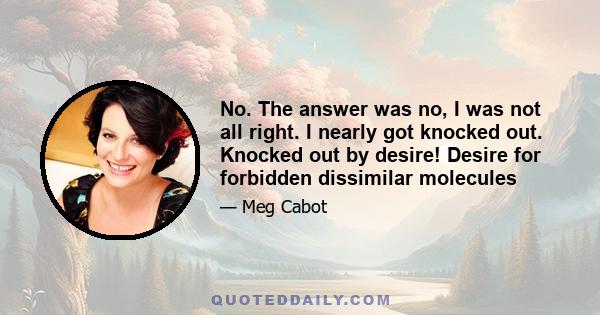 No. The answer was no, I was not all right. I nearly got knocked out. Knocked out by desire! Desire for forbidden dissimilar molecules