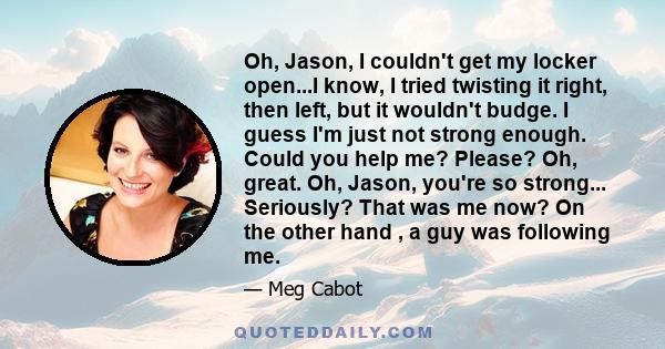 Oh, Jason, I couldn't get my locker open...I know, I tried twisting it right, then left, but it wouldn't budge. I guess I'm just not strong enough. Could you help me? Please? Oh, great. Oh, Jason, you're so strong...