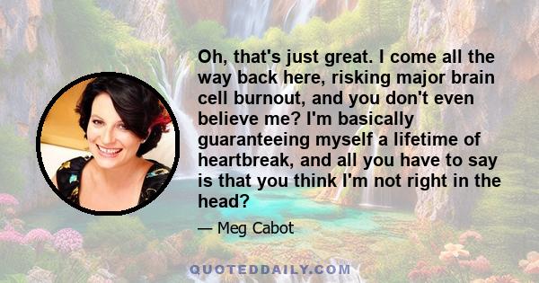 Oh, that's just great. I come all the way back here, risking major brain cell burnout, and you don't even believe me? I'm basically guaranteeing myself a lifetime of heartbreak, and all you have to say is that you think 