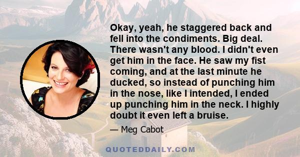 Okay, yeah, he staggered back and fell into the condiments. Big deal. There wasn't any blood. I didn't even get him in the face. He saw my fist coming, and at the last minute he ducked, so instead of punching him in the 