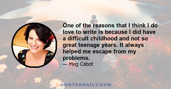 One of the reasons that I think I do love to write is because I did have a difficult childhood and not so great teenage years. It always helped me escape from my problems.