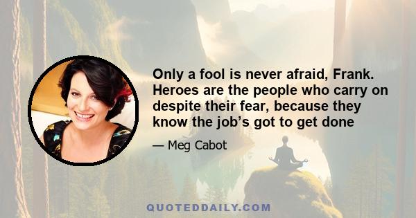 Only a fool is never afraid, Frank. Heroes are the people who carry on despite their fear, because they know the job’s got to get done