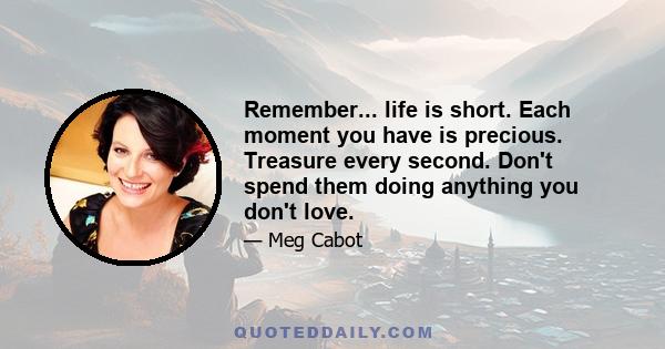 Remember... life is short. Each moment you have is precious. Treasure every second. Don't spend them doing anything you don't love.