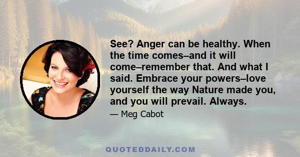 See? Anger can be healthy. When the time comes–and it will come–remember that. And what I said. Embrace your powers–love yourself the way Nature made you, and you will prevail. Always.